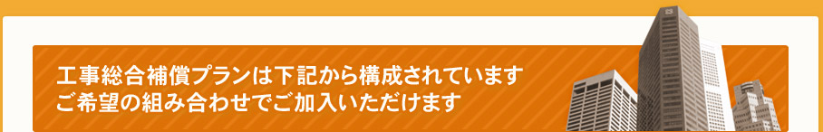 工事総合補償プランは下記から構成されています。ご希望の組み合わせでご加入いただけます。